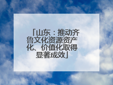 山东：推动齐鲁文化资源资产化、价值化取得显著成效