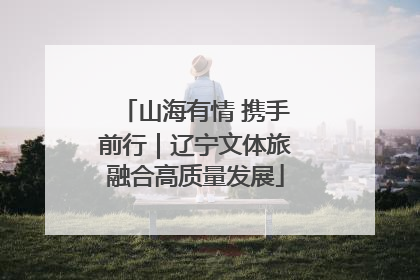 山海有情 携手前行｜辽宁文体旅融合高质量发展