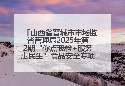山西省晋城市市场监督管理局2025年第2期“你点我检+服务惠民生”食品安全专项监督抽检信息通告
