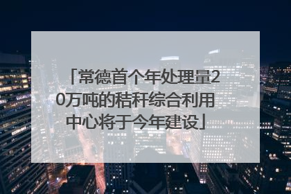 常德首个年处理量20万吨的秸秆综合利用中心将于今年建设
