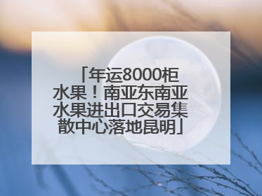 年运8000柜水果！南亚东南亚水果进出口交易集散中心落地昆明