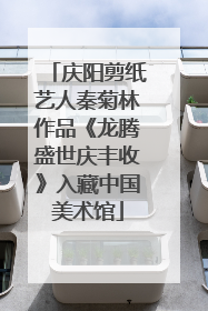 庆阳剪纸艺人秦菊林作品《龙腾盛世庆丰收》入藏中国美术馆