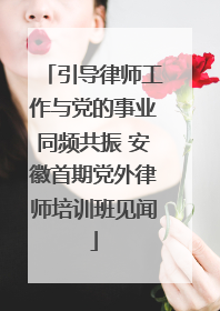 引导律师工作与党的事业同频共振 安徽首期党外律师培训班见闻