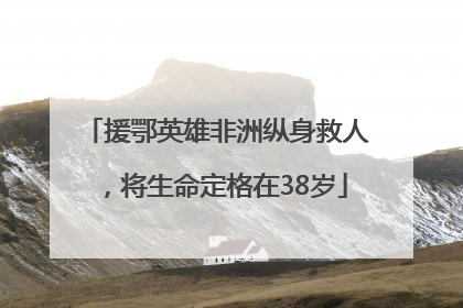 援鄂英雄非洲纵身救人，将生命定格在38岁