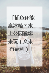 捕鱼还能赢冰箱？水上公园邀您来玩（文末有福利）