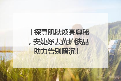 探寻肌肤焕亮奥秘，安婕妤去黄护肤品助力告别暗沉
