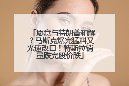 愿意与特朗普和解？马斯克爆完猛料又光速改口！特斯拉销量跌完股价跌