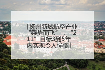 扬州新城航空产业“乘势而飞”，“211”目标3到5年内实现令人憧憬
