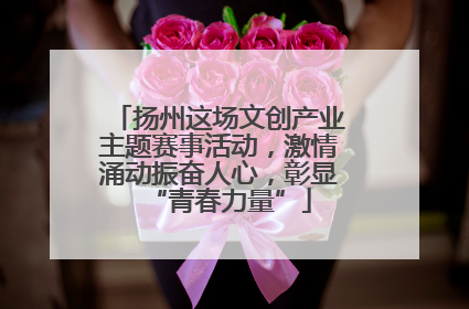 扬州这场文创产业主题赛事活动，激情涌动振奋人心，彰显“青春力量”