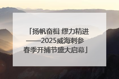 扬帆奋楫 缪力精进——2025威海刺参春季开捕节盛大启幕