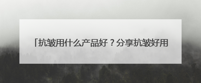 抗皱用什么产品好？分享抗皱好用的牌子名单，2025出圈好物