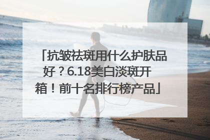 抗皱祛斑用什么护肤品好？6.18美白淡斑开箱！前十名排行榜产品