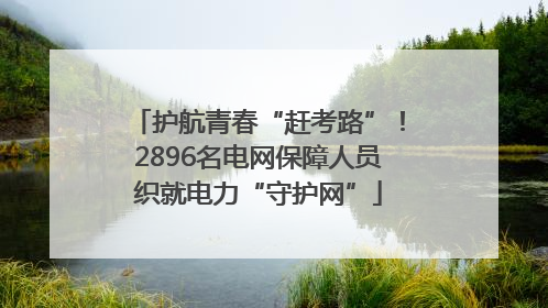 护航青春“赶考路”！2896名电网保障人员织就电力“守护网”