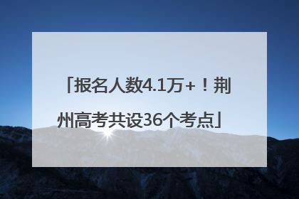 报名人数4.1万+！荆州高考共设36个考点