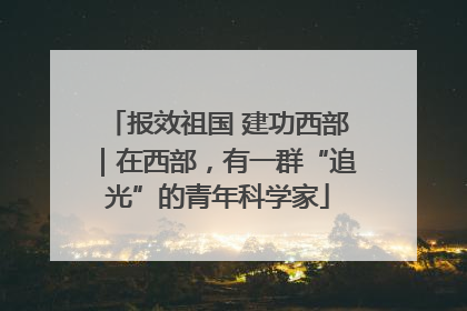 报效祖国 建功西部｜在西部，有一群“追光”的青年科学家