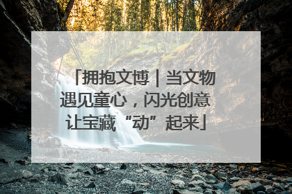 拥抱文博｜当文物遇见童心，闪光创意让宝藏“动”起来