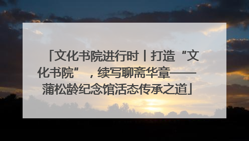 文化书院进行时丨打造“文化书院”，续写聊斋华章——蒲松龄纪念馆活态传承之道