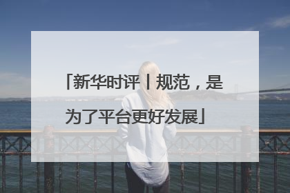 新华时评丨规范，是为了平台更好发展