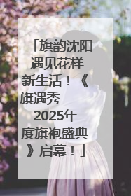 旗韵沈阳 遇见花样新生活！《旗遇秀——2025年度旗袍盛典》启幕！