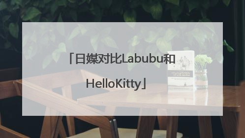 日媒对比Labubu和HelloKitty