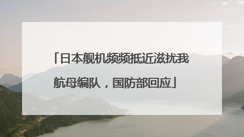日本舰机频频抵近滋扰我航母编队，国防部回应