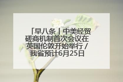 早八条丨中美经贸磋商机制首次会议在英国伦敦开始举行／我省预计6月25日公布高考成绩与录取最低控制分数线