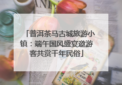 普洱茶马古城旅游小镇：端午国风盛宴邀游客共赏千年民俗