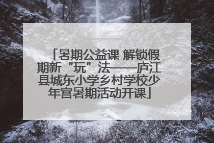 暑期公益课 解锁假期新“玩”法——庐江县城东小学乡村学校少年宫暑期活动开课