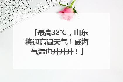 最高38℃，山东将迎高温天气！威海气温也升升升！