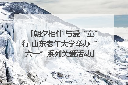 朝夕相伴 与爱“童”行 山东老年大学举办“六一”系列关爱活动