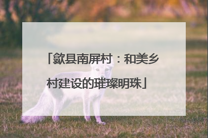 歙县南屏村：和美乡村建设的璀璨明珠