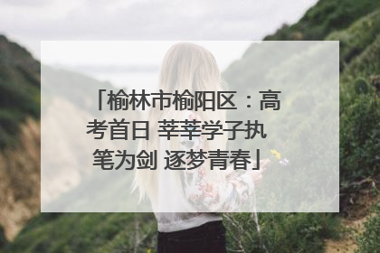 榆林市榆阳区：高考首日 莘莘学子执笔为剑 逐梦青春