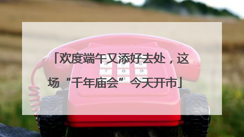 欢度端午又添好去处，这场“千年庙会”今天开市