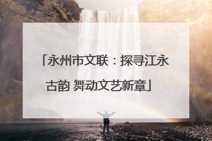 永州市文联：探寻江永古韵 舞动文艺新章