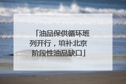 油品保供循环班列开行，填补北京阶段性油品缺口