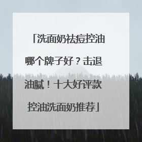 洗面奶祛痘控油哪个牌子好？击退油腻！十大好评款控油洗面奶推荐