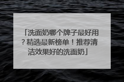 洗面奶哪个牌子最好用？精选最新榜单！推荐清洁效果好的洗面奶