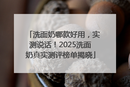 洗面奶哪款好用，实测说话！2025洗面奶真实测评榜单揭晓