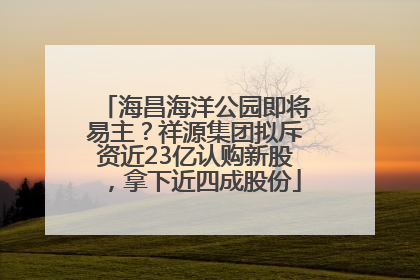 海昌海洋公园即将易主？祥源集团拟斥资近23亿认购新股，拿下近四成股份