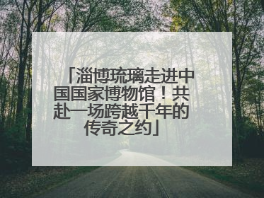 淄博琉璃走进中国国家博物馆！共赴一场跨越千年的传奇之约