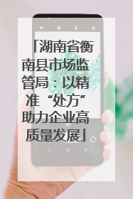 湖南省衡南县市场监管局：以精准“处方”助力企业高质量发展