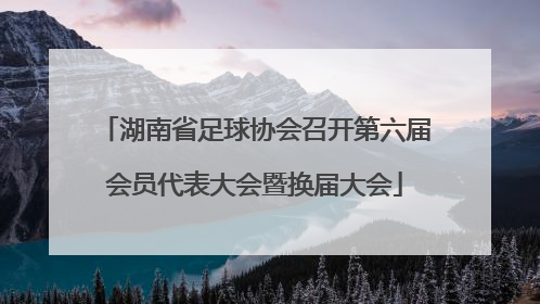 湖南省足球协会召开第六届会员代表大会暨换届大会