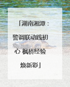 湖南湘潭：警调联动践初心 枫桥经验焕新彩