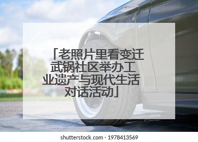 老照片里看变迁 武锅社区举办工业遗产与现代生活对话活动