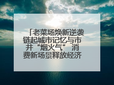 老菜场焕新逆袭链起城市记忆与市井“烟火气” 消费新场景释放经济新活力