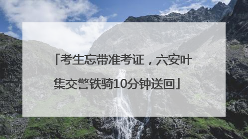 考生忘带准考证，六安叶集交警铁骑10分钟送回