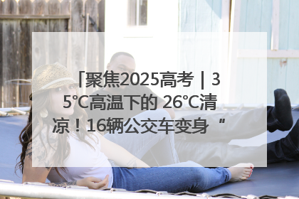 聚焦2025高考｜35℃高温下的 26℃清凉！16辆公交车变身“助考驿站”为高考护航