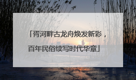 胥河畔古龙舟焕发新彩，百年民俗续写时代华章