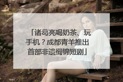 诸葛亮喝奶茶、玩手机？成都青羊推出首部非遗蜀锦短剧