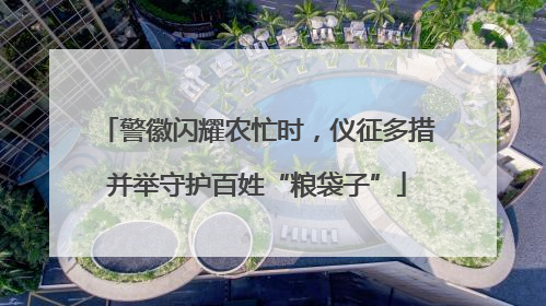 警徽闪耀农忙时，仪征多措并举守护百姓“粮袋子”